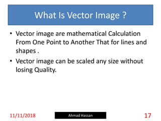 What Is Vector Image ?
• Vector image are mathematical Calculation
From One Point to Another That for lines and
shapes .
• Vector image can be scaled any size without
losing Quality.
11/11/2018 Ahmad Hassan 17
 