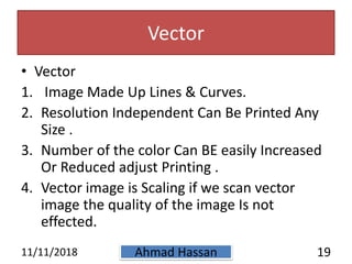 Vector
• Vector
1. Image Made Up Lines & Curves.
2. Resolution Independent Can Be Printed Any
Size .
3. Number of the color Can BE easily Increased
Or Reduced adjust Printing .
4. Vector image is Scaling if we scan vector
image the quality of the image Is not
effected.
11/11/2018 Ahmad Hassan 19
 
