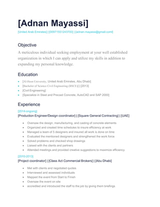 [Adnan Mayassi]
[United Arab Emirates] | [00971551243700] | [adnan.mayassi@gmail.coml]
Objective
A meticulous individual seeking employment at your well established
organization in which I can apply and utilize my skills in addition to
expanding my personal knowledge.
Education
 [Al-Hosn University, United Arab Emirates, Abu Dhabi]
 [Bachelor of Science Civil Engineering (BSCE)] | [2013]
 [Civil Engineering]
 [Specialize in Steel and Precast Concrete, AutoCAD and SAP 2000]
Experience
[2014-ongoing]
[Production Engineer/Design coordinator] | [Square General Contracting] | [UAE]
 Oversaw the design, manufacturing, and casting of concrete elements
 Organized and created time schedules to insure efficiency at work
 Managed a team of 5 designers and insured all work is done on time
 Evaluated the mentioned designers and strengthened the work force
 Solved problems and checked shop drawings
 Liaised with the clients and partners
 Attended meetings and provided creative suggestions to maximize efficiency
[2010-2013]
[Project coordinator] | [Class Act Commercial Brokers] | [Abu Dhabi]
 Met with clients and negotiated quotes
 Interviewed and assessed individuals
 Mapped the event from Start to Finish
 Oversaw the event on site
 accredited and introduced the staff to the job by giving them briefings
 