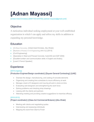 [Adnan Mayassi]
[United Arab Emirates] | [00971551243700] | [adnan.mayassi@gmail.coml]
Objective
A meticulous individual seeking employment at your well established
organization in which I can apply and utilize my skills in addition to
expanding my personal knowledge.
Education
 [Al-Hosn University, United Arab Emirates, Abu Dhabi]
 [Bachelor of Science Civil Engineering (BSCE)] | [2013]
 [Civil Engineering]
 [Specialize in Steel and Precast Concrete, AutoCAD and SAP 2000]
 [Excellent written and communication skills in English and Arabic]
 [Level 3 French Speaker]
Experience
[2014-ongoing]
[Production Engineer/Design coordinator] | [Square General Contracting] | [UAE]
 Oversee the design, manufacturing, and casting of concrete elements
 Organizing and creating time schedules to insure efficiency at work
 Manage a team of 5 designers and insuring all work is done on time
 Evaluating said designers and strengthening the work force
 Solving problems and checking shop drawings
 Liaising with the clients and partners
 Attending meeting and providing creative suggestions to maximize efficacy
[2010-2013]
[Project coordinator] | [Class Act Commercial Brokers] | [Abu Dhabi]
 Meeting with clients and negotiating quotes
 Interviewing and assessing individuals
 Mapping the event from Start to Finish
 