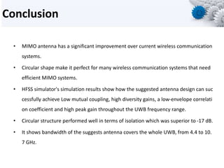 Conclusion
• MIMO antenna has a significant improvement over current wireless communication
systems.
• Circular shape make it perfect for many wireless communication systems that need
efficient MIMO systems.
• HFSS simulator's simulation results show how the suggested antenna design can suc
cessfully achieve Low mutual coupling, high diversity gains, a low-envelope correlati
on coefficient and high peak gain throughout the UWB frequency range.
• Circular structure performed well in terms of isolation which was superior to -17 dB.
• It shows bandwidth of the suggests antenna covers the whole UWB, from 4.4 to 10.
7 GHz.
 