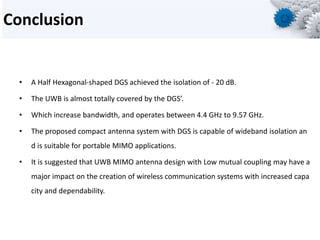 Conclusion
• A Half Hexagonal-shaped DGS achieved the isolation of - 20 dB.
• The UWB is almost totally covered by the DGS’.
• Which increase bandwidth, and operates between 4.4 GHz to 9.57 GHz.
• The proposed compact antenna system with DGS is capable of wideband isolation an
d is suitable for portable MIMO applications.
• It is suggested that UWB MIMO antenna design with Low mutual coupling may have a
major impact on the creation of wireless communication systems with increased capa
city and dependability.
 