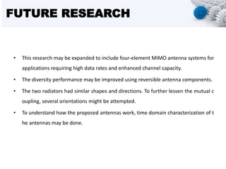 FUTURE RESEARCH
• This research may be expanded to include four-element MIMO antenna systems for
applications requiring high data rates and enhanced channel capacity.
• The diversity performance may be improved using reversible antenna components.
• The two radiators had similar shapes and directions. To further lessen the mutual c
oupling, several orientations might be attempted.
• To understand how the proposed antennas work, time domain characterization of t
he antennas may be done.
 