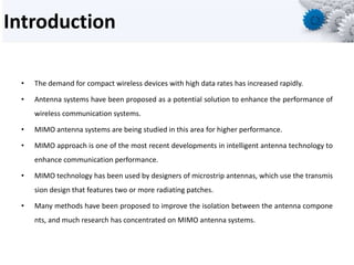 Introduction
• The demand for compact wireless devices with high data rates has increased rapidly.
• Antenna systems have been proposed as a potential solution to enhance the performance of
wireless communication systems.
• MIMO antenna systems are being studied in this area for higher performance.
• MIMO approach is one of the most recent developments in intelligent antenna technology to
enhance communication performance.
• MIMO technology has been used by designers of microstrip antennas, which use the transmis
sion design that features two or more radiating patches.
• Many methods have been proposed to improve the isolation between the antenna compone
nts, and much research has concentrated on MIMO antenna systems.
 