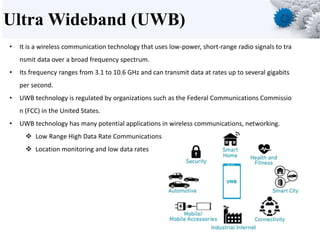Ultra Wideband (UWB)
• It is a wireless communication technology that uses low-power, short-range radio signals to tra
nsmit data over a broad frequency spectrum.
• Its frequency ranges from 3.1 to 10.6 GHz and can transmit data at rates up to several gigabits
per second.
• UWB technology is regulated by organizations such as the Federal Communications Commissio
n (FCC) in the United States.
• UWB technology has many potential applications in wireless communications, networking.
 Low Range High Data Rate Communications
 Location monitoring and low data rates
 
