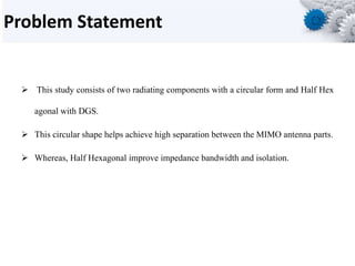 Problem Statement
 This study consists of two radiating components with a circular form and Half Hex
agonal with DGS.
 This circular shape helps achieve high separation between the MIMO antenna parts.
 Whereas, Half Hexagonal improve impedance bandwidth and isolation.
 