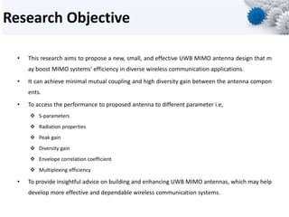 Research Objective
• This research aims to propose a new, small, and effective UWB MIMO antenna design that m
ay boost MIMO systems' efficiency in diverse wireless communication applications.
• It can achieve minimal mutual coupling and high diversity gain between the antenna compon
ents.
• To access the performance to proposed antenna to different parameter i.e,
 S-parameters
 Radiation properties
 Peak gain
 Diversity gain
 Envelope correlation coefficient
 Multiplexing efficiency
• To provide insightful advice on building and enhancing UWB MIMO antennas, which may help
develop more effective and dependable wireless communication systems.
 