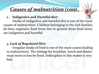 2 . Indigestive and Harmful diet:
Intake of indigestive and harmful diet is one of the main
causes of malnutrition. Children belonging to the rich families
do have expensive food items but in general these food items
are indigestive and harmful.
3. Lack of Regulated Diet:
Irregular intake of food is one of the main causes leading
to malnutrition. The timings for breakfast, lunch and dinner
must more or less be fixed. Indiscipline in this matter is very
bad.
Causes of malnutrition (cont..)
 