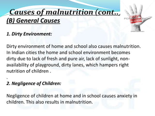 (B) General Causes
1. Dirty Environment:
Dirty environment of home and school also causes malnutrition.
In Indian cities the home and school environment becomes
dirty due to lack of fresh and pure air, lack of sunlight, non-
availability of playground, dirty lanes, which hampers right
nutrition of children .
.
2. Negligence of Children:
Negligence of children at home and in school causes anxiety in
children. This also results in malnutrition.
Causes of malnutrition (cont..)
 