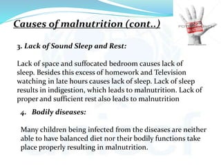 3. Lack of Sound Sleep and Rest:
Lack of space and suffocated bedroom causes lack of
sleep. Besides this excess of homework and Television
watching in late hours causes lack of sleep. Lack of sleep
results in indigestion, which leads to malnutrition. Lack of
proper and sufficient rest also leads to malnutrition
4. Bodily diseases:
Many children being infected from the diseases are neither
able to have balanced diet nor their bodily functions take
place properly resulting in malnutrition.
Causes of malnutrition (cont..)
 