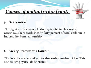 5. Heavy work:
The digestive process of children gets affected because of
continuous hard work. Nearly forty percent of total children in
India suffer from malnutrition.
6. Lack of Exercise and Games:
The lack of exercise and games also leads to malnutrition. This
also causes physical deficiencies.
Causes of malnutrition (cont..)
 