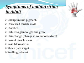 Symptoms of malnutrition
in Adult
Change in skin pigment.
Decreased muscle mass
Diarrhea
Failure to gain weight and grow
Hair change (change in colour or texture)
Loss of muscle mass.
Rash (dermatitis).
Shock (late stage).
Swelling(edema).
 