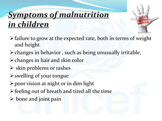 Symptoms of malnutrition
in children
failure to grow at the expected rate, both in terms of weight
and height
changes in behavior , such as being unusually irritable.
changes in hair and skin color
 skin problems or rashes
swelling of your tongue
poor vision at night or in dim light
feeling out of breath and tired all the time
 bone and joint pain
 