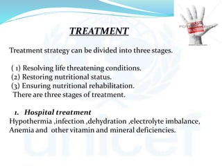 TREATMENT
Treatment strategy can be divided into three stages.
( 1) Resolving life threatening conditions.
(2) Restoring nutritional status.
(3) Ensuring nutritional rehabilitation.
There are three stages of treatment.
1. Hospital treatment
Hypothermia ,infection ,dehydration ,electrolyte imbalance,
Anemia and other vitamin and mineral deficiencies.
 