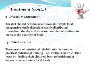 2 . Dietary management
The diet should be from locally available staple food –
inexpensive, easily digestible, evenly distributed
throughout the day and increased number of feedings to
increase the quantity of food.
3. Rehabilitation
The concept of nutritional rehabilitation is based on
practical nutritional training .Fo r mothers in which they
learn by feeding their children back to health under
Supervision and using local foods.
Treatment (cont..)
 
