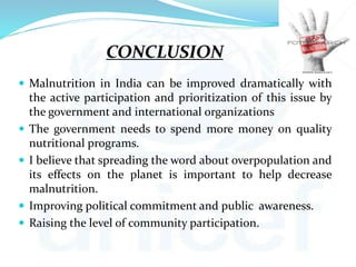 CONCLUSION
 Malnutrition in India can be improved dramatically with
the active participation and prioritization of this issue by
the government and international organizations
 The government needs to spend more money on quality
nutritional programs.
 I believe that spreading the word about overpopulation and
its effects on the planet is important to help decrease
malnutrition.
 Improving political commitment and public awareness.
 Raising the level of community participation.
 
