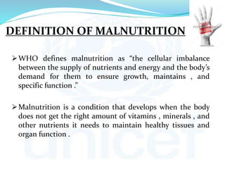 DEFINITION OF MALNUTRITION
WHO defines malnutrition as “the cellular imbalance
between the supply of nutrients and energy and the body’s
demand for them to ensure growth, maintains , and
specific function .”
Malnutrition is a condition that develops when the body
does not get the right amount of vitamins , minerals , and
other nutrients it needs to maintain healthy tissues and
organ function .
 