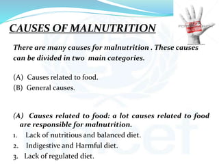 CAUSES OF MALNUTRITION
There are many causes for malnutrition . These causes
can be divided in two main categories.
(A) Causes related to food.
(B) General causes.
(A) Causes related to food: a lot causes related to food
are responsible for malnutrition.
1. Lack of nutritious and balanced diet.
2. Indigestive and Harmful diet.
3. Lack of regulated diet.
 