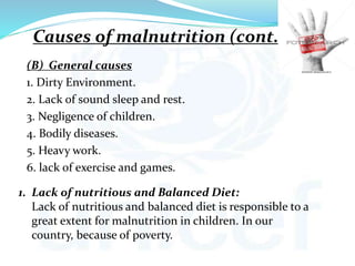 (B) General causes
1. Dirty Environment.
2. Lack of sound sleep and rest.
3. Negligence of children.
4. Bodily diseases.
5. Heavy work.
6. lack of exercise and games.
1. Lack of nutritious and Balanced Diet:
Lack of nutritious and balanced diet is responsible to a
great extent for malnutrition in children. In our
country, because of poverty.
Causes of malnutrition (cont..)
 