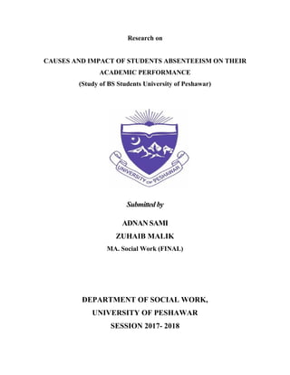 Research on
CAUSES AND IMPACT OF STUDENTS ABSENTEEISM ON THEIR
ACADEMIC PERFORMANCE
(Study of BS Students University of Peshawar)
Submitted by
ADNAN SAMI
ZUHAIB MALIK
MA. Social Work (FINAL)
DEPARTMENT OF SOCIAL WORK,
UNIVERSITY OF PESHAWAR
SESSION 2017- 2018
 