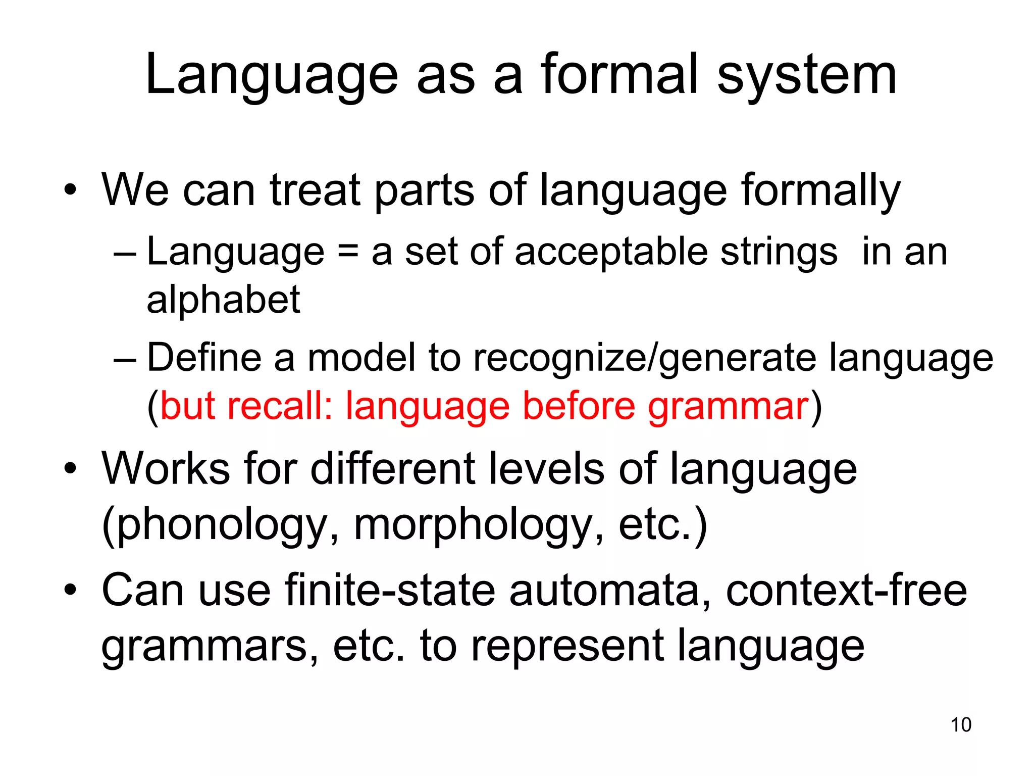 10
Language as a formal system
• We can treat parts of language formally
– Language = a set of acceptable strings in an
alphabet
– Define a model to recognize/generate language
(but recall: language before grammar)
• Works for different levels of language
(phonology, morphology, etc.)
• Can use finite-state automata, context-free
grammars, etc. to represent language
 