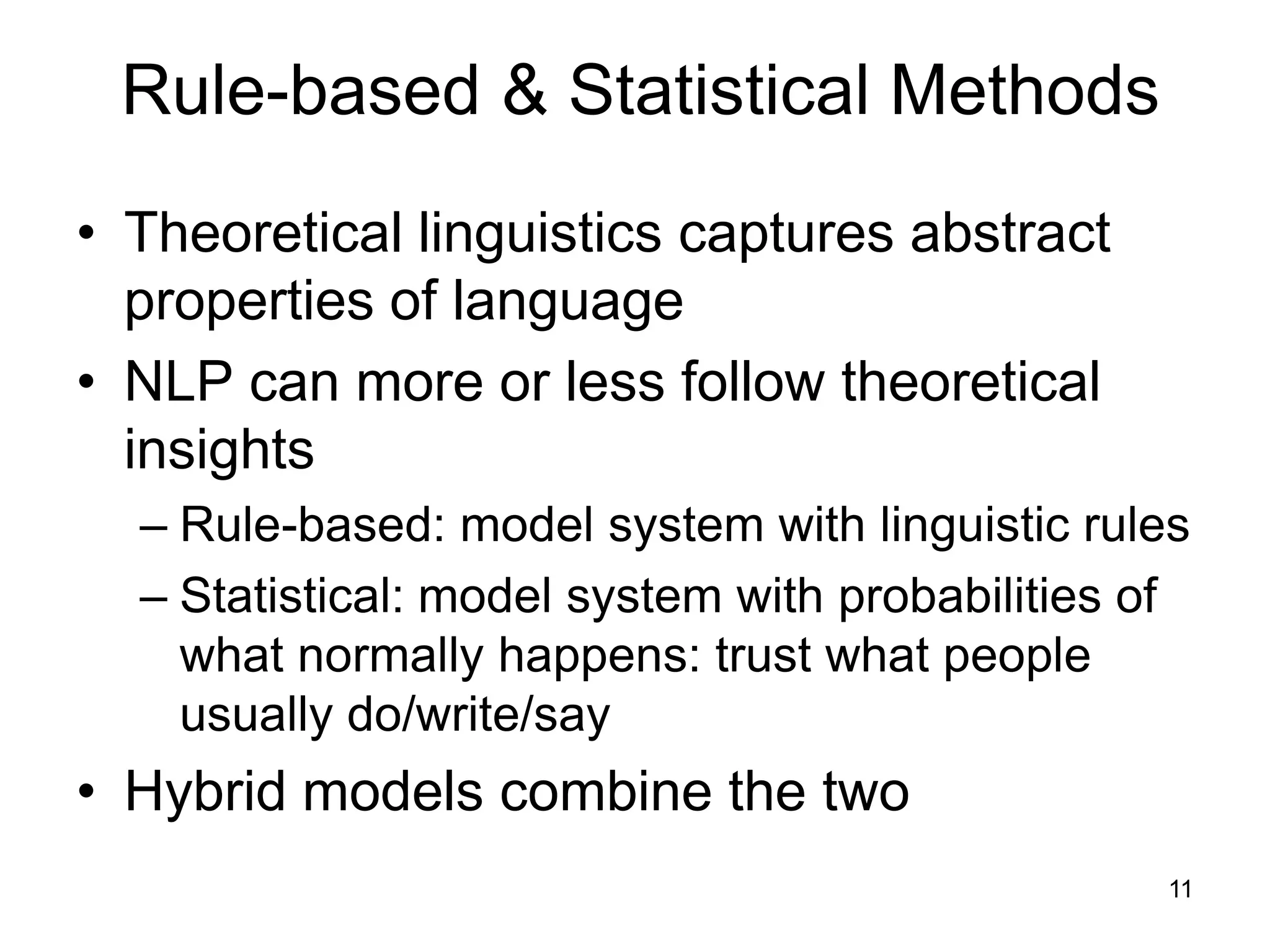 11
Rule-based & Statistical Methods
• Theoretical linguistics captures abstract
properties of language
• NLP can more or less follow theoretical
insights
– Rule-based: model system with linguistic rules
– Statistical: model system with probabilities of
what normally happens: trust what people
usually do/write/say
• Hybrid models combine the two
 