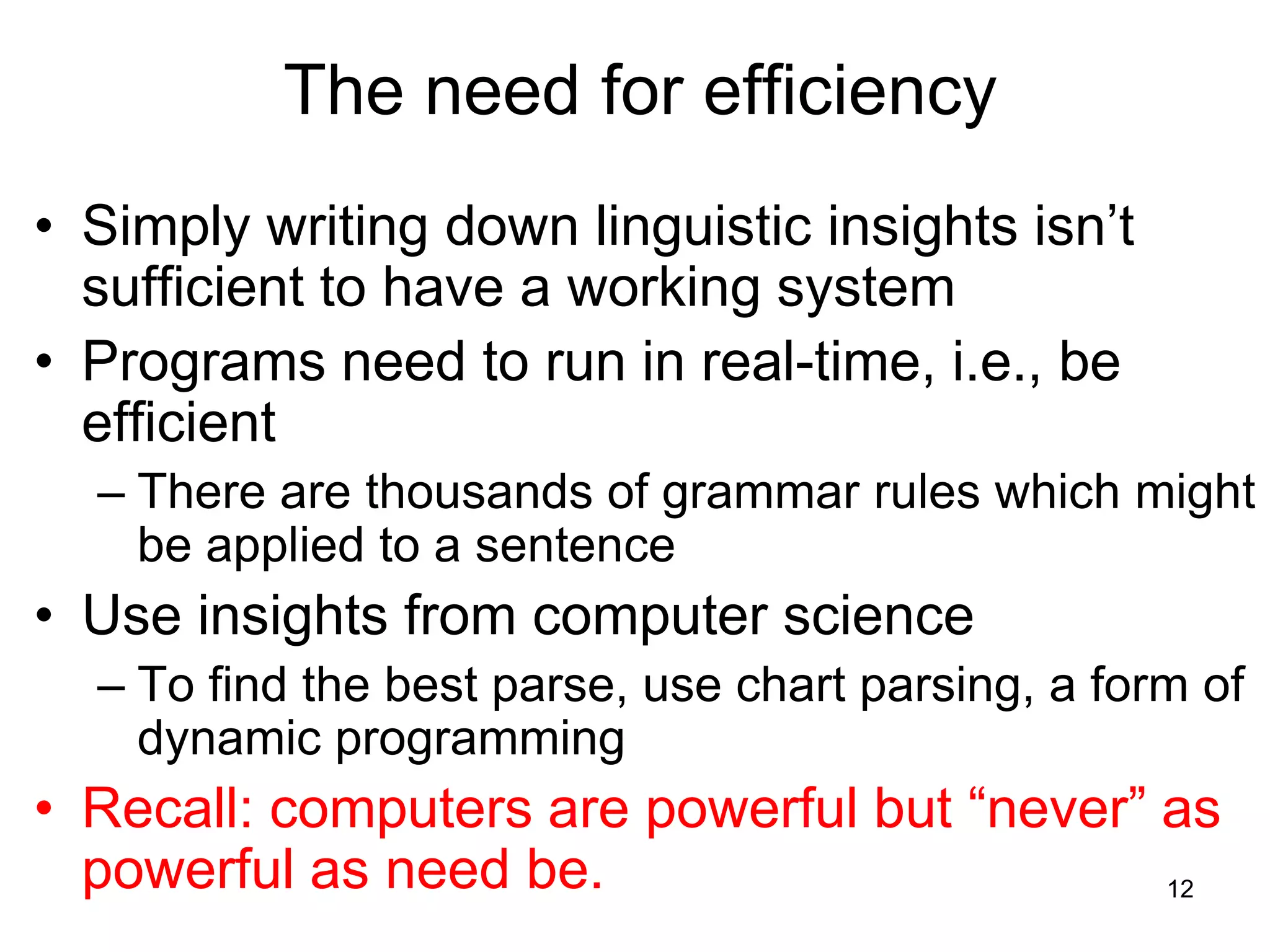 12
The need for efficiency
• Simply writing down linguistic insights isn’t
sufficient to have a working system
• Programs need to run in real-time, i.e., be
efficient
– There are thousands of grammar rules which might
be applied to a sentence
• Use insights from computer science
– To find the best parse, use chart parsing, a form of
dynamic programming
• Recall: computers are powerful but “never” as
powerful as need be.
 