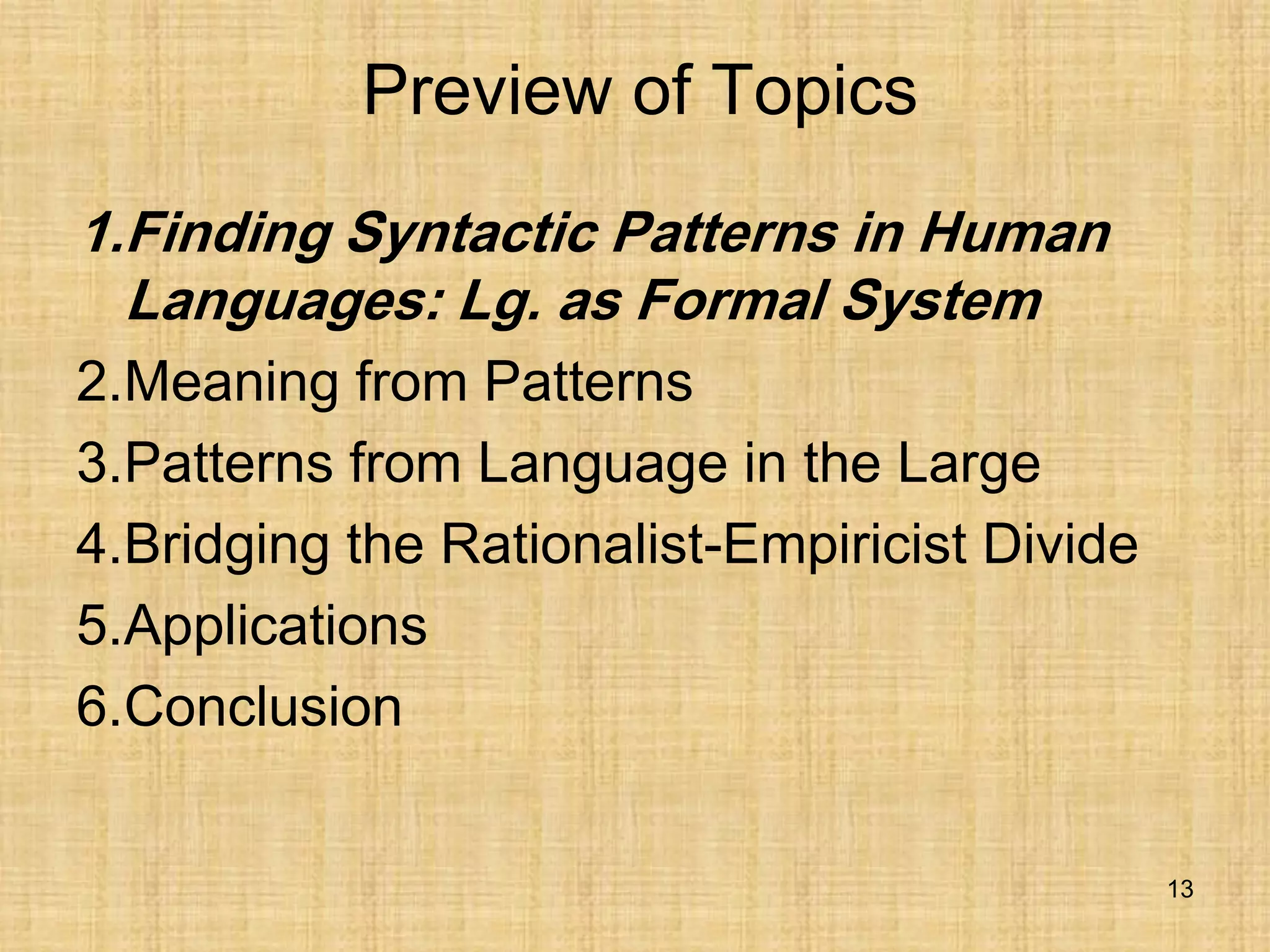 13
Preview of Topics
1.Finding Syntactic Patterns in Human
Languages: Lg. as Formal System
2.Meaning from Patterns
3.Patterns from Language in the Large
4.Bridging the Rationalist-Empiricist Divide
5.Applications
6.Conclusion
 