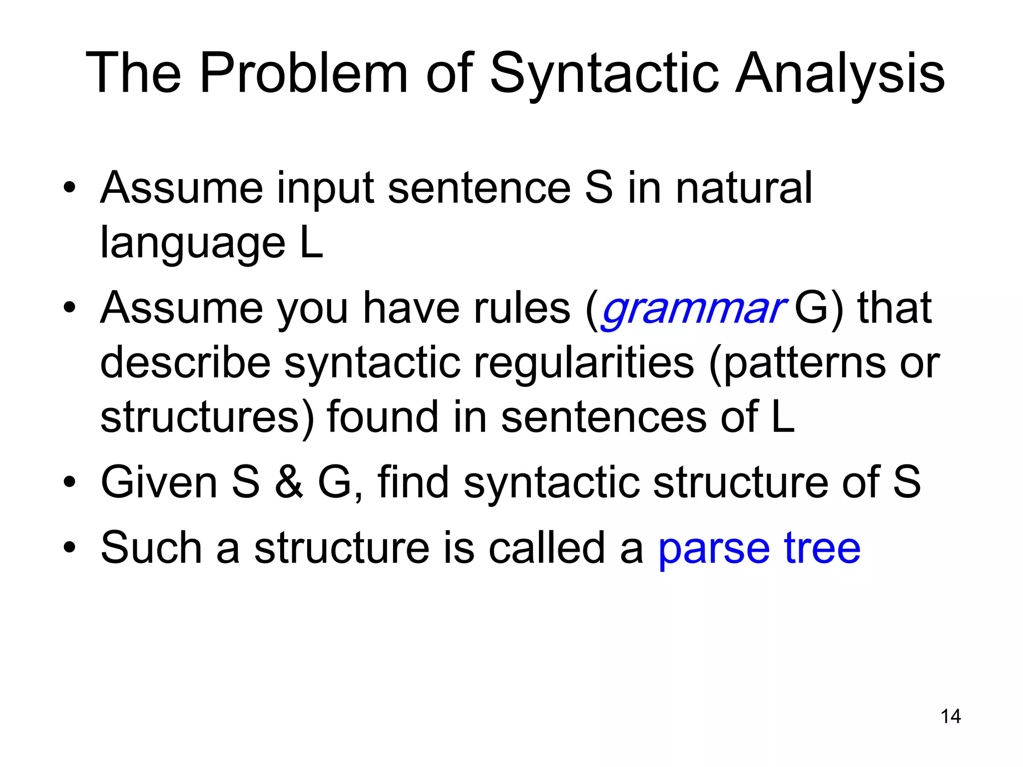14
The Problem of Syntactic Analysis
• Assume input sentence S in natural
language L
• Assume you have rules (grammar G) that
describe syntactic regularities (patterns or
structures) found in sentences of L
• Given S & G, find syntactic structure of S
• Such a structure is called a parse tree
 