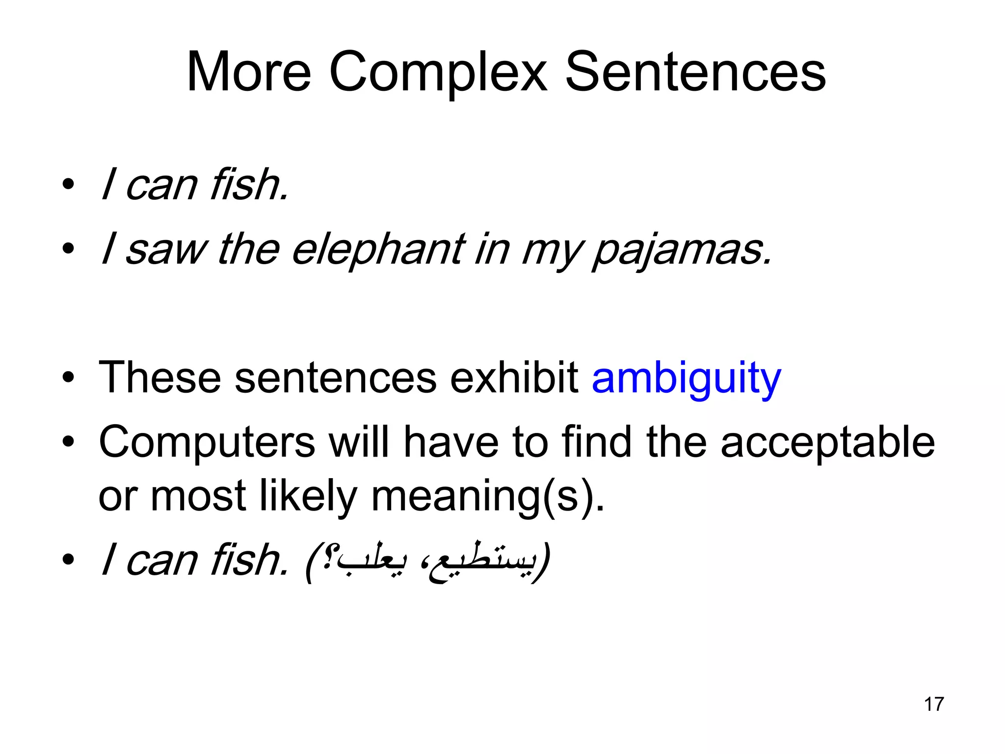 17
More Complex Sentences
• I can fish.
• I saw the elephant in my pajamas.
• These sentences exhibit ambiguity
• Computers will have to find the acceptable
or most likely meaning(s).
• I can fish. (‫يعلب؟‬ ،‫يستطيع‬)
 