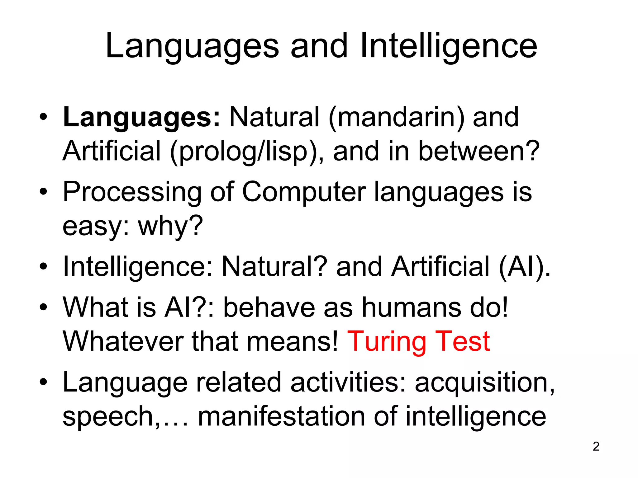2
Languages and Intelligence
• Languages: Natural (mandarin) and
Artificial (prolog/lisp), and in between?
• Processing of Computer languages is
easy: why?
• Intelligence: Natural? and Artificial (AI).
• What is AI?: behave as humans do!
Whatever that means! Turing Test
• Language related activities: acquisition,
speech,… manifestation of intelligence
 