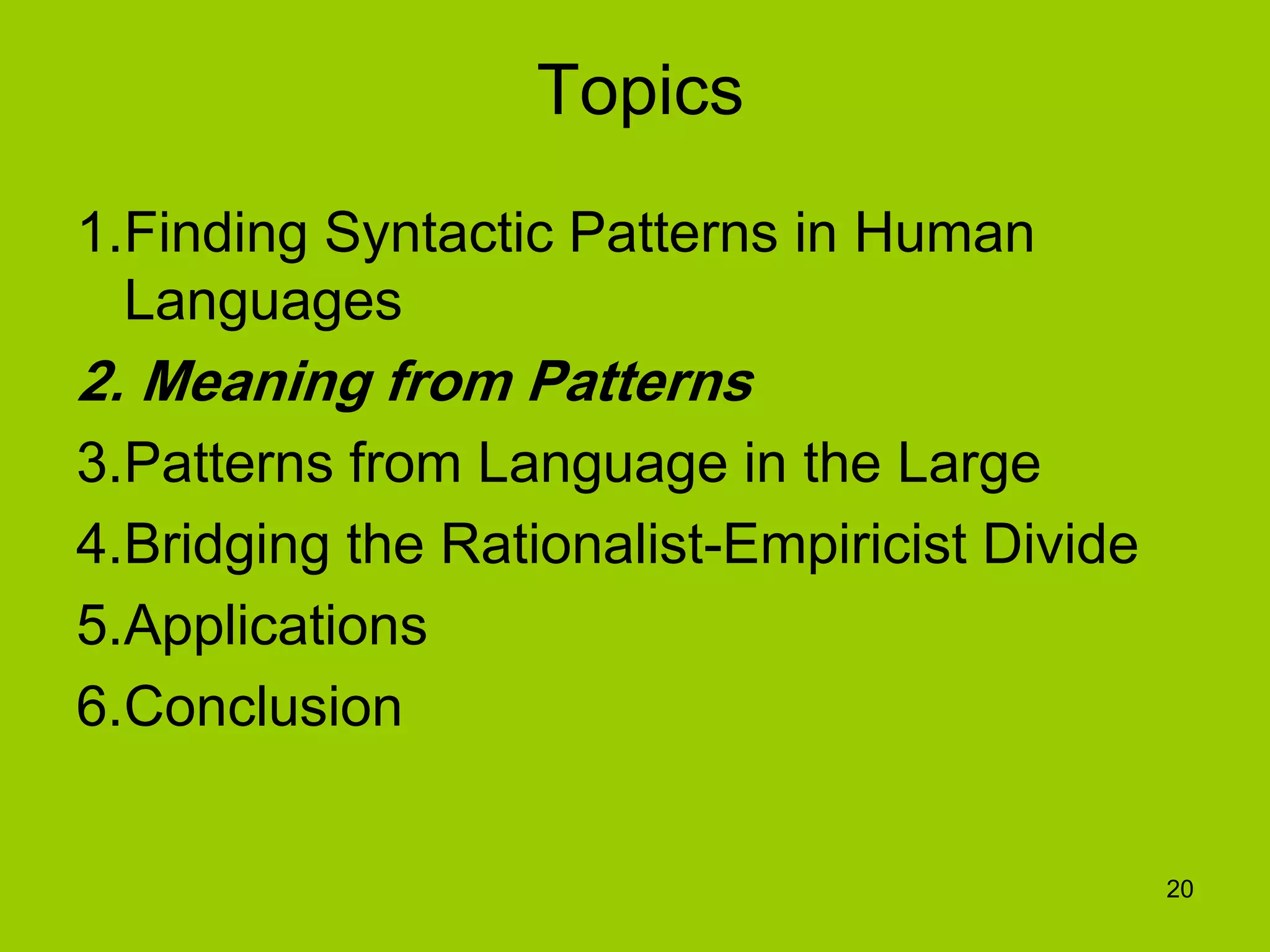 20
Topics
1.Finding Syntactic Patterns in Human
Languages
2. Meaning from Patterns
3.Patterns from Language in the Large
4.Bridging the Rationalist-Empiricist Divide
5.Applications
6.Conclusion
 