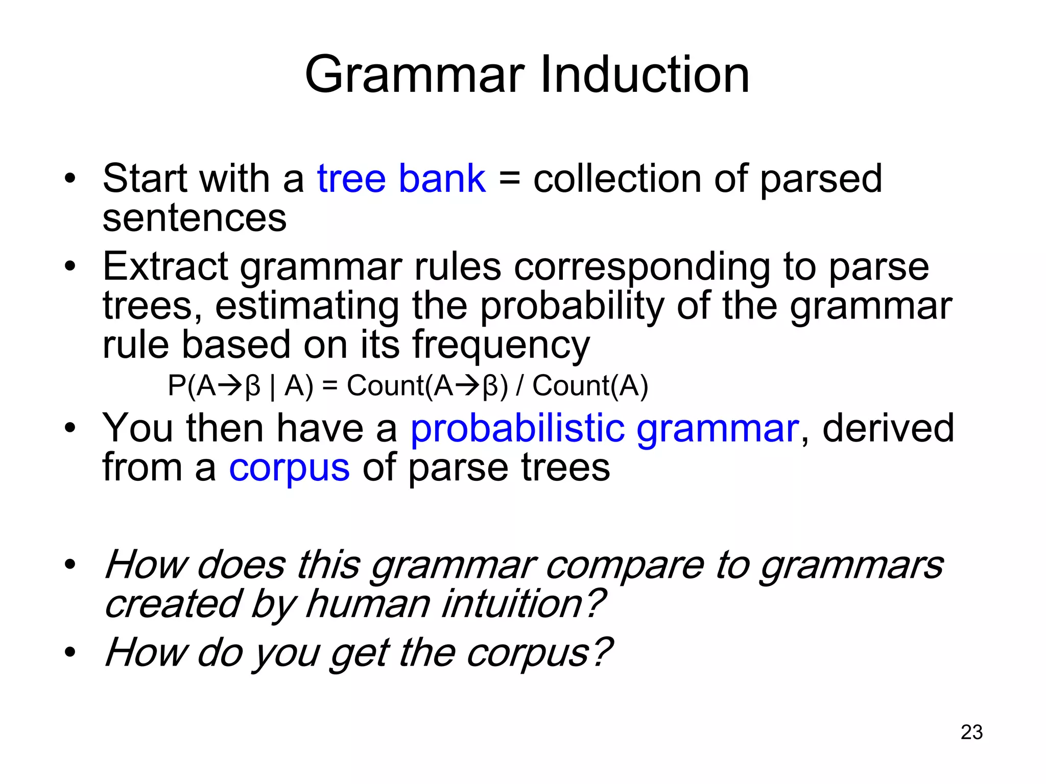 23
Grammar Induction
• Start with a tree bank = collection of parsed
sentences
• Extract grammar rules corresponding to parse
trees, estimating the probability of the grammar
rule based on its frequency
P(Aβ | A) = Count(Aβ) / Count(A)
• You then have a probabilistic grammar, derived
from a corpus of parse trees
• How does this grammar compare to grammars
created by human intuition?
• How do you get the corpus?
 