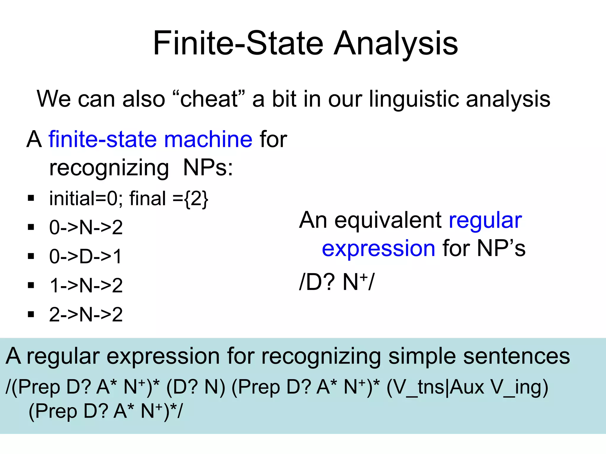 24
Finite-State Analysis
A finite-state machine for
recognizing NPs:
 initial=0; final ={2}
 0->N->2
 0->D->1
 1->N->2
 2->N->2
An equivalent regular
expression for NP’s
/D? N+/
A regular expression for recognizing simple sentences
/(Prep D? A* N+)* (D? N) (Prep D? A* N+)* (V_tns|Aux V_ing)
(Prep D? A* N+)*/
We can also “cheat” a bit in our linguistic analysis
 