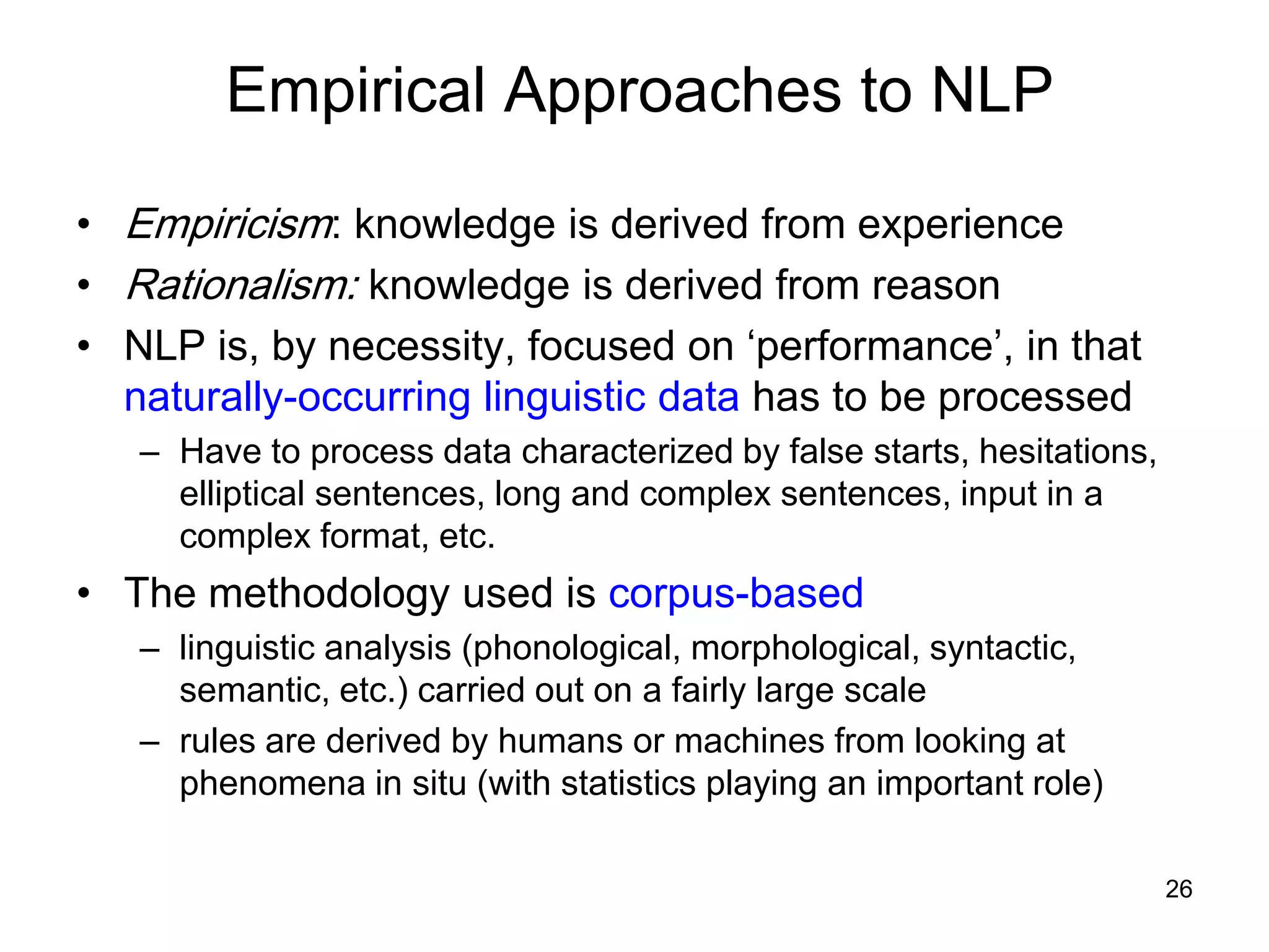 26
Empirical Approaches to NLP
• Empiricism: knowledge is derived from experience
• Rationalism: knowledge is derived from reason
• NLP is, by necessity, focused on ‘performance’, in that
naturally-occurring linguistic data has to be processed
– Have to process data characterized by false starts, hesitations,
elliptical sentences, long and complex sentences, input in a
complex format, etc.
• The methodology used is corpus-based
– linguistic analysis (phonological, morphological, syntactic,
semantic, etc.) carried out on a fairly large scale
– rules are derived by humans or machines from looking at
phenomena in situ (with statistics playing an important role)
 