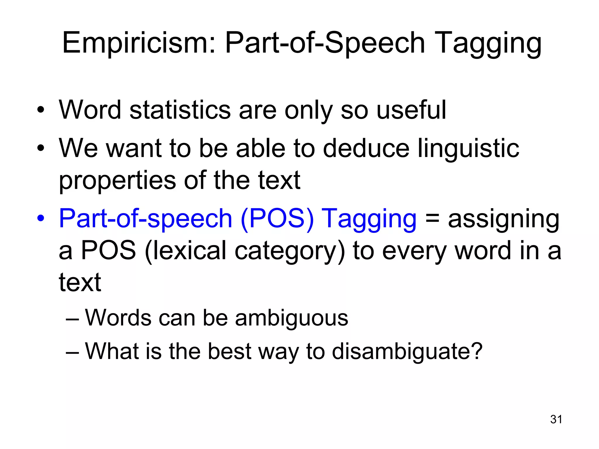 31
Empiricism: Part-of-Speech Tagging
• Word statistics are only so useful
• We want to be able to deduce linguistic
properties of the text
• Part-of-speech (POS) Tagging = assigning
a POS (lexical category) to every word in a
text
– Words can be ambiguous
– What is the best way to disambiguate?
 