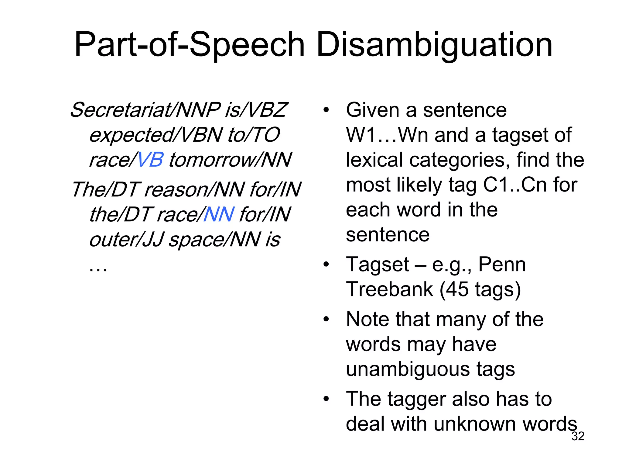 32
Part-of-Speech Disambiguation
Secretariat/NNP is/VBZ
expected/VBN to/TO
race/VB tomorrow/NN
The/DT reason/NN for/IN
the/DT race/NN for/IN
outer/JJ space/NN is
…
• Given a sentence
W1…Wn and a tagset of
lexical categories, find the
most likely tag C1..Cn for
each word in the
sentence
• Tagset – e.g., Penn
Treebank (45 tags)
• Note that many of the
words may have
unambiguous tags
• The tagger also has to
deal with unknown words
 