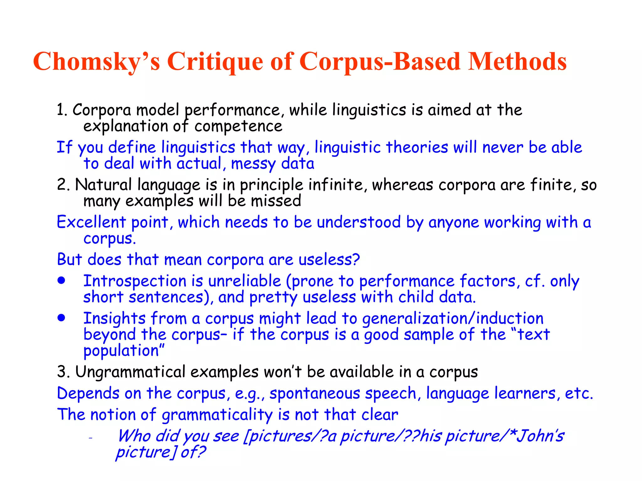 Chomsky’s Critique of Corpus-Based Methods
1. Corpora model performance, while linguistics is aimed at the
explanation of competence
If you define linguistics that way, linguistic theories will never be able
to deal with actual, messy data
2. Natural language is in principle infinite, whereas corpora are finite, so
many examples will be missed
Excellent point, which needs to be understood by anyone working with a
corpus.
But does that mean corpora are useless?
 Introspection is unreliable (prone to performance factors, cf. only
short sentences), and pretty useless with child data.
 Insights from a corpus might lead to generalization/induction
beyond the corpus– if the corpus is a good sample of the “text
population”
3. Ungrammatical examples won’t be available in a corpus
Depends on the corpus, e.g., spontaneous speech, language learners, etc.
The notion of grammaticality is not that clear
- Who did you see [pictures/?a picture/??his picture/*John’s
picture] of?
 