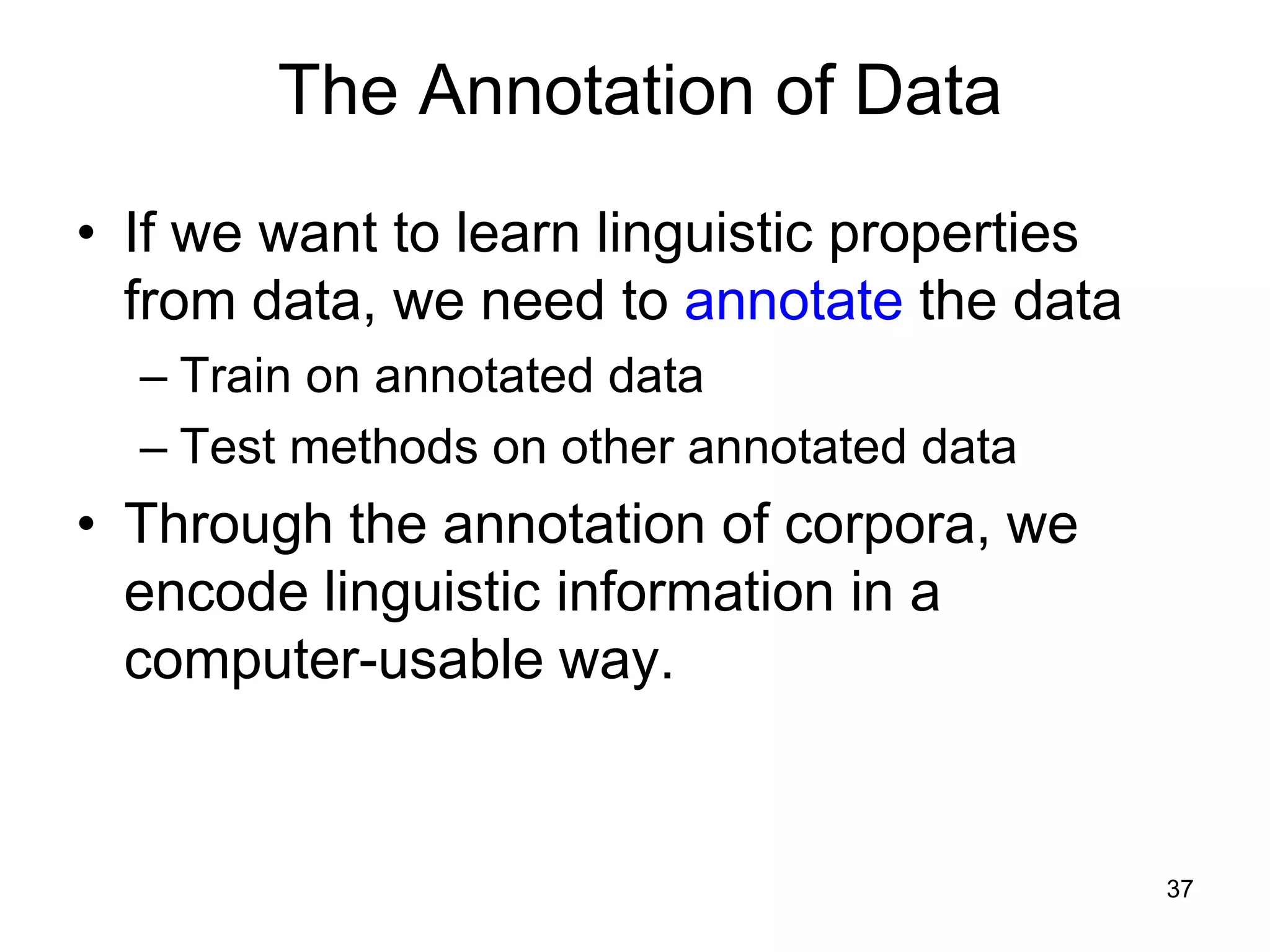 37
The Annotation of Data
• If we want to learn linguistic properties
from data, we need to annotate the data
– Train on annotated data
– Test methods on other annotated data
• Through the annotation of corpora, we
encode linguistic information in a
computer-usable way.
 