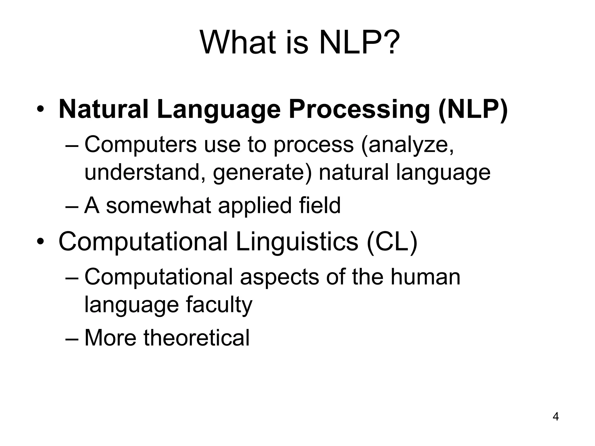 4
What is NLP?
• Natural Language Processing (NLP)
– Computers use to process (analyze,
understand, generate) natural language
– A somewhat applied field
• Computational Linguistics (CL)
– Computational aspects of the human
language faculty
– More theoretical
 