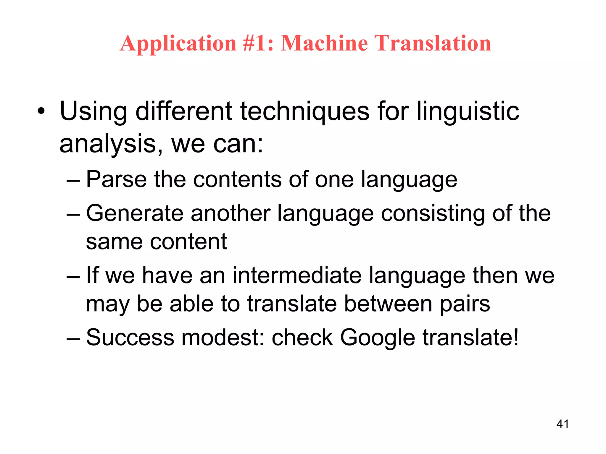 41
Application #1: Machine Translation
• Using different techniques for linguistic
analysis, we can:
– Parse the contents of one language
– Generate another language consisting of the
same content
– If we have an intermediate language then we
may be able to translate between pairs
– Success modest: check Google translate!
 