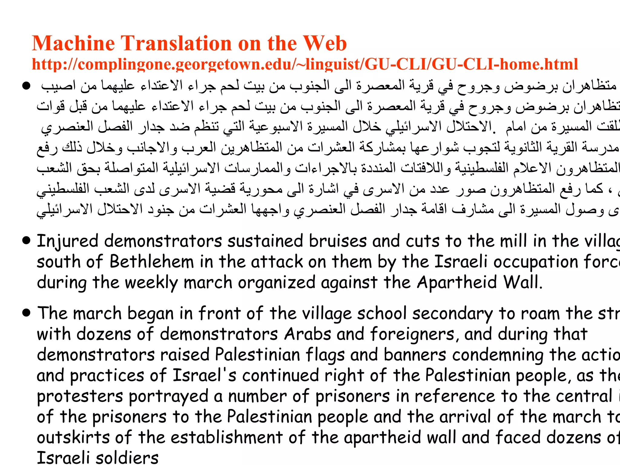 Machine Translation on the Web
http://complingone.georgetown.edu/~linguist/GU-CLI/GU-CLI-home.html
 ‫اصيب‬ ‫من‬ ‫عليهما‬ ‫االعتداء‬ ‫جراء‬ ‫لحم‬ ‫بيت‬ ‫من‬ ‫الجنوب‬ ‫الى‬ ‫المعصرة‬ ‫قرية‬ ‫في‬ ‫وجروح‬ ‫برضوض‬ ‫متظاهران‬
‫قوات‬ ‫قبل‬ ‫من‬ ‫عليهما‬ ‫االعتداء‬ ‫جراء‬ ‫لحم‬ ‫بيت‬ ‫من‬ ‫الجنوب‬ ‫الى‬ ‫المعصرة‬ ‫قرية‬ ‫في‬ ‫وجروح‬ ‫برضوض‬ ‫تظاهران‬
‫العنصري‬ ‫الفصل‬ ‫جدار‬ ‫ضد‬ ‫تنظم‬ ‫التي‬ ‫االسبوعية‬ ‫المسيرة‬ ‫خالل‬ ‫االسرائيلي‬ ‫.االحتالل‬ ‫امام‬ ‫من‬ ‫المسيرة‬ ‫طلقت‬
‫رفع‬ ‫ذلك‬ ‫وخالل‬ ‫واالجانب‬ ‫العرب‬ ‫المتظاهرين‬ ‫من‬ ‫العشرات‬ ‫بمشاركة‬ ‫شوارعها‬ ‫لتجوب‬ ‫الثانوية‬ ‫القرية‬ ‫مدرسة‬
‫الشعب‬ ‫بحق‬ ‫المتواصلة‬ ‫االسرائيلية‬ ‫والممارسات‬ ‫باالجراءات‬ ‫المنددة‬ ‫والالفتات‬ ‫الفلسطينية‬ ‫االعالم‬ ‫المتظاهرون‬
‫الفلسطيني‬ ‫الشعب‬ ‫لدى‬ ‫االسرى‬ ‫قضية‬ ‫محورية‬ ‫الى‬ ‫اشارة‬ ‫في‬ ‫االسرى‬ ‫من‬ ‫عدد‬ ‫صور‬ ‫المتظاهرون‬ ‫رفع‬ ‫كما‬ ، ‫ي‬
‫االسرائيلي‬ ‫االحتالل‬ ‫جنود‬ ‫من‬ ‫العشرات‬ ‫واجهها‬ ‫العنصري‬ ‫الفصل‬ ‫جدار‬ ‫اقامة‬ ‫مشارف‬ ‫الى‬ ‫المسيرة‬ ‫وصول‬ ‫دى‬
 Injured demonstrators sustained bruises and cuts to the mill in the villag
south of Bethlehem in the attack on them by the Israeli occupation force
during the weekly march organized against the Apartheid Wall.
 The march began in front of the village school secondary to roam the str
with dozens of demonstrators Arabs and foreigners, and during that
demonstrators raised Palestinian flags and banners condemning the actio
and practices of Israel's continued right of the Palestinian people, as the
protesters portrayed a number of prisoners in reference to the central i
of the prisoners to the Palestinian people and the arrival of the march to
outskirts of the establishment of the apartheid wall and faced dozens of
Israeli soldiers
 