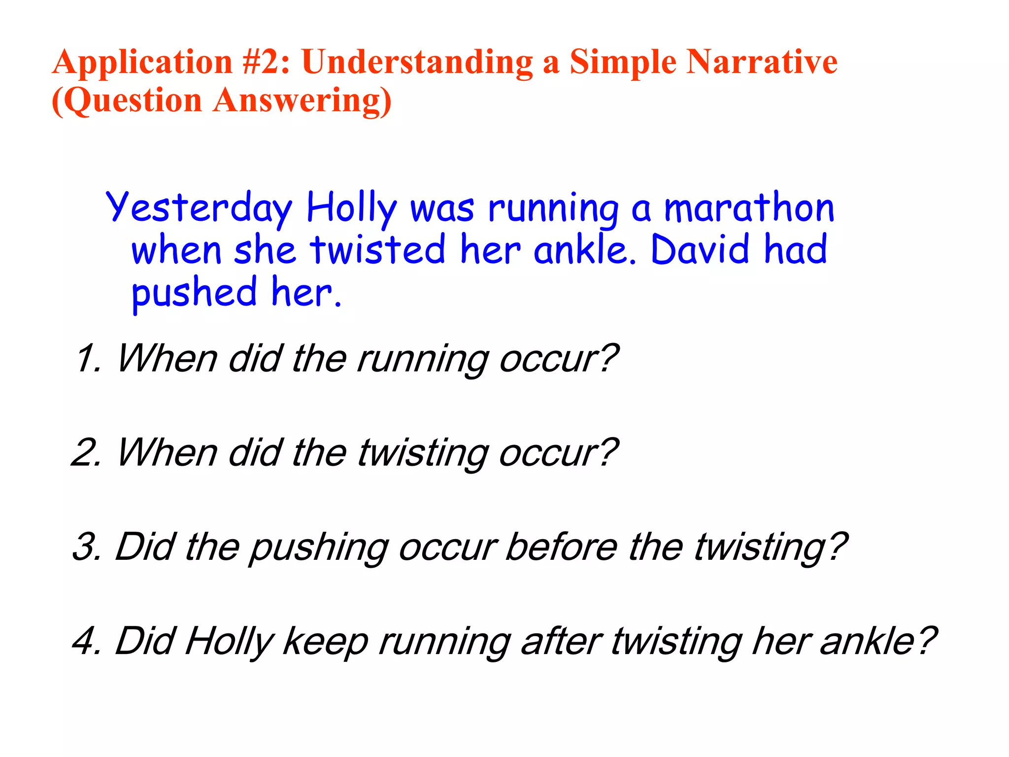 Application #2: Understanding a Simple Narrative
(Question Answering)
Yesterday Holly was running a marathon
when she twisted her ankle. David had
pushed her.
1. When did the running occur?
Yesterday.
2. When did the twisting occur?
Yesterday, during the running.
3. Did the pushing occur before the twisting?
Yes.
4. Did Holly keep running after twisting her ankle?
Maybe not????
 