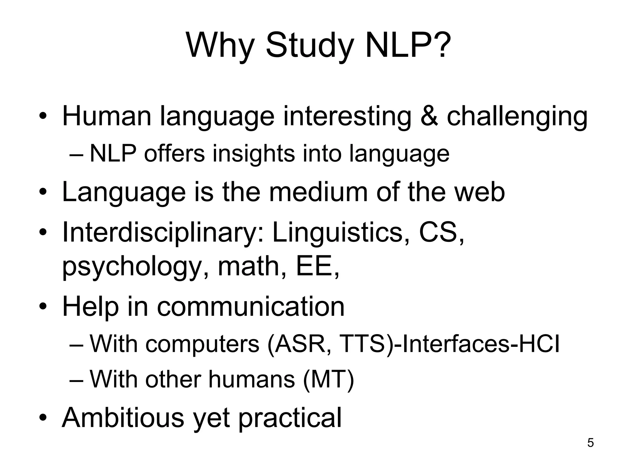 5
Why Study NLP?
• Human language interesting & challenging
– NLP offers insights into language
• Language is the medium of the web
• Interdisciplinary: Linguistics, CS,
psychology, math, EE,
• Help in communication
– With computers (ASR, TTS)-Interfaces-HCI
– With other humans (MT)
• Ambitious yet practical
 