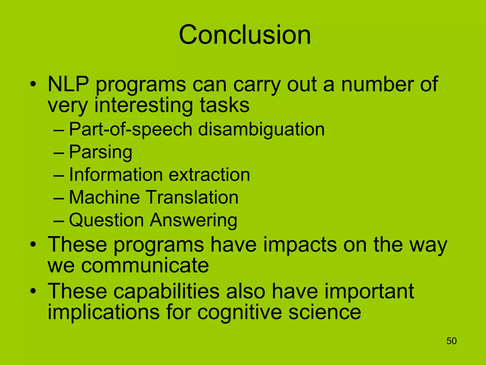 50
Conclusion
• NLP programs can carry out a number of
very interesting tasks
– Part-of-speech disambiguation
– Parsing
– Information extraction
– Machine Translation
– Question Answering
• These programs have impacts on the way
we communicate
• These capabilities also have important
implications for cognitive science
 