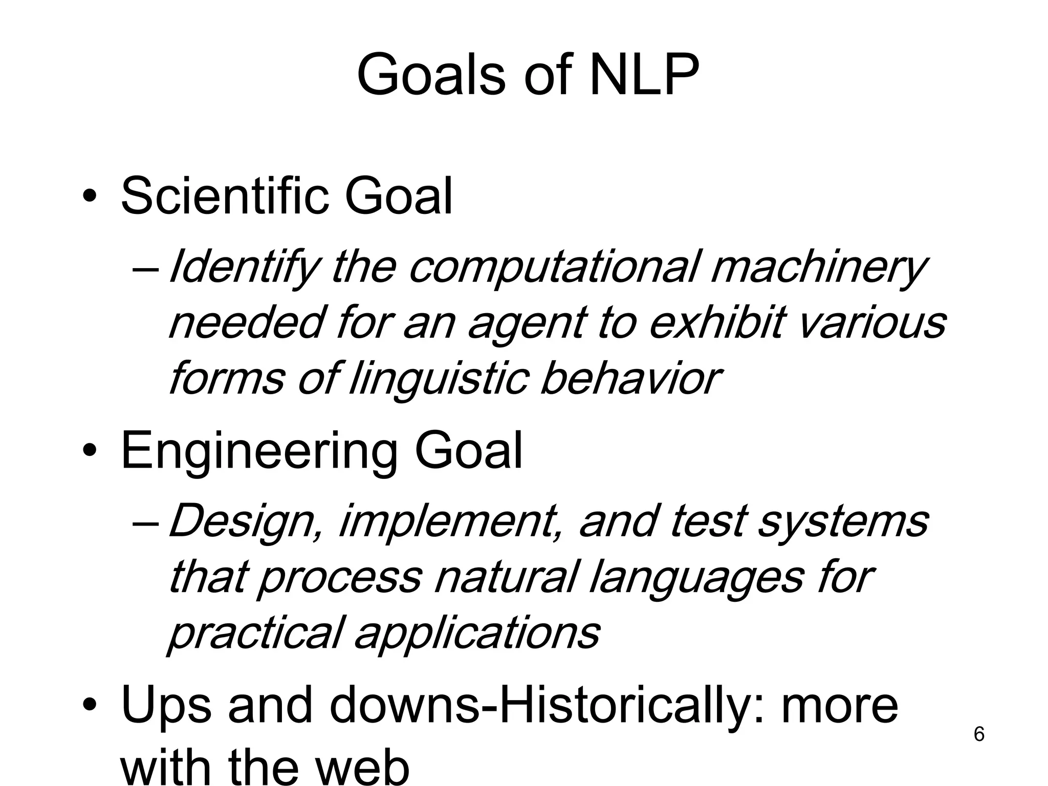 6
Goals of NLP
• Scientific Goal
–Identify the computational machinery
needed for an agent to exhibit various
forms of linguistic behavior
• Engineering Goal
–Design, implement, and test systems
that process natural languages for
practical applications
• Ups and downs-Historically: more
with the web
 