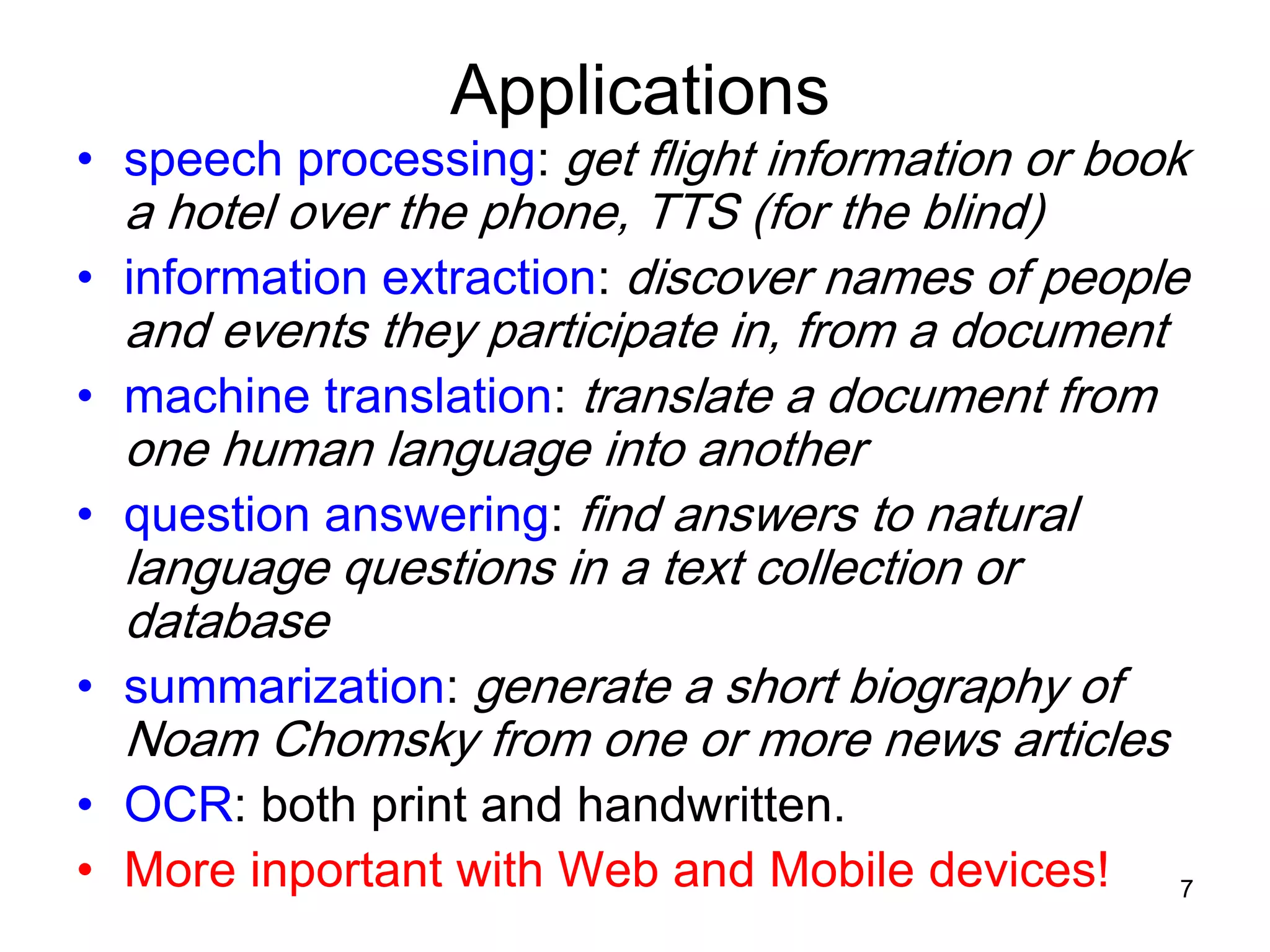 7
Applications
• speech processing: get flight information or book
a hotel over the phone, TTS (for the blind)
• information extraction: discover names of people
and events they participate in, from a document
• machine translation: translate a document from
one human language into another
• question answering: find answers to natural
language questions in a text collection or
database
• summarization: generate a short biography of
Noam Chomsky from one or more news articles
• OCR: both print and handwritten.
• More inportant with Web and Mobile devices!
 