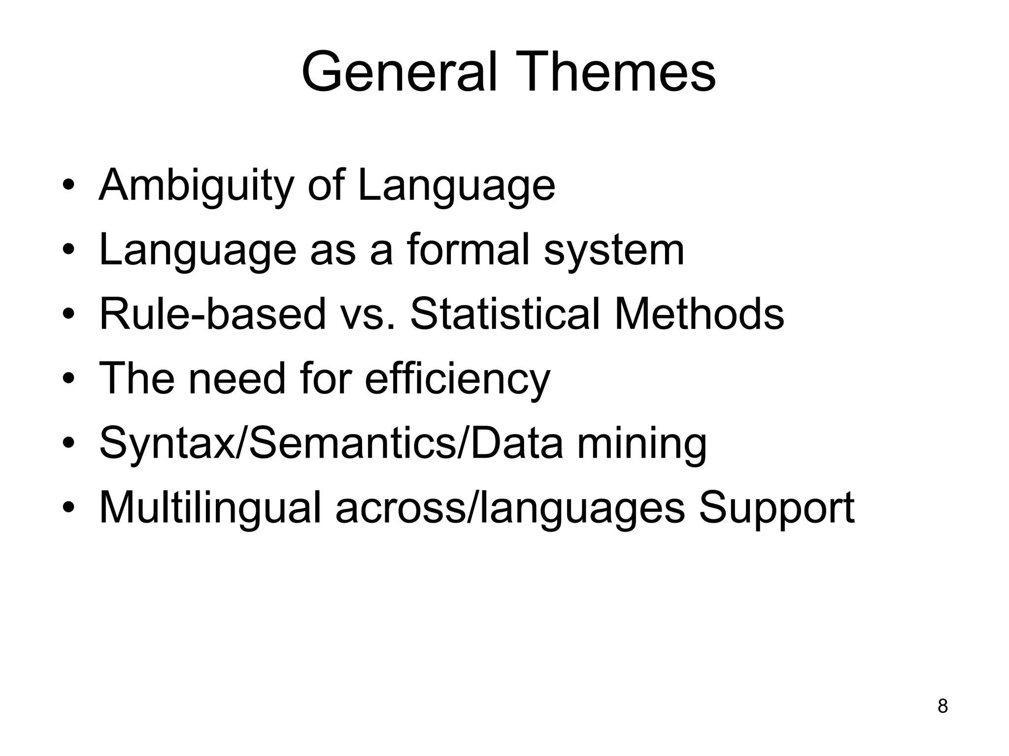 8
General Themes
• Ambiguity of Language
• Language as a formal system
• Rule-based vs. Statistical Methods
• The need for efficiency
• Syntax/Semantics/Data mining
• Multilingual across/languages Support
 