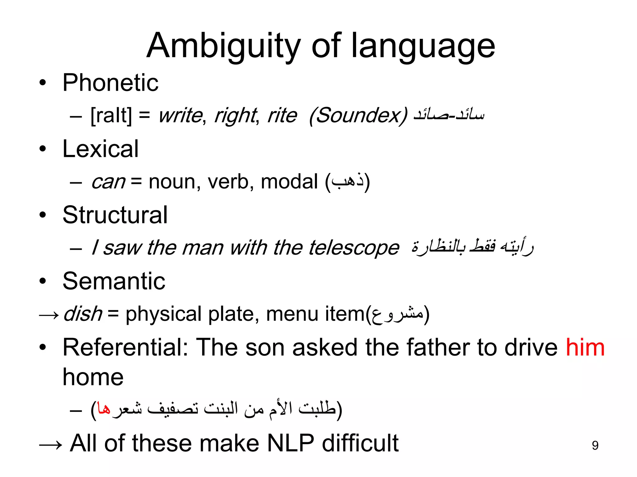 9
Ambiguity of language
• Phonetic
– [raIt] = write, right, rite (Soundex) ‫سائد‬-‫صائد‬
• Lexical
– can = noun, verb, modal (‫ذهب‬)
• Structural
– I saw the man with the telescope ‫بالنظارة‬ ‫فقط‬ ‫رأيته‬
• Semantic
→dish = physical plate, menu item (‫مشروع‬)
• Referential: The son asked the father to drive him
home
– (‫شعر‬ ‫تصفيف‬ ‫البنت‬ ‫من‬ ‫األم‬ ‫طلبت‬‫ها‬)
→ All of these make NLP difficult
 