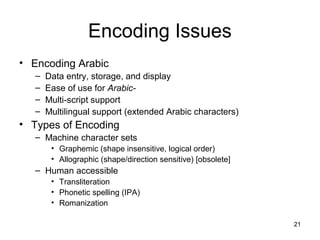 21
Encoding Issues
• Encoding Arabic
– Data entry, storage, and display
– Ease of use for Arabic-
– Multi-script support
– Multilingual support (extended Arabic characters)
• Types of Encoding
– Machine character sets
• Graphemic (shape insensitive, logical order)
• Allographic (shape/direction sensitive) [obsolete]
– Human accessible
• Transliteration
• Phonetic spelling (IPA)
• Romanization
 